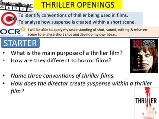 THRILLER OPENINGS
STARTER
To identify conventions of thriller being used in films.
To analyse how suspense is created within a short scene.
• What is the main purpose of a thriller film?
• How are they different to horror films?
• Name three conventions of thriller films.
• How does the director create suspense within a thriller
film?
I will be able to apply my understanding of shot, sound, editing & mise-en-
scene to analyse short clips and develop my own ideas.
 