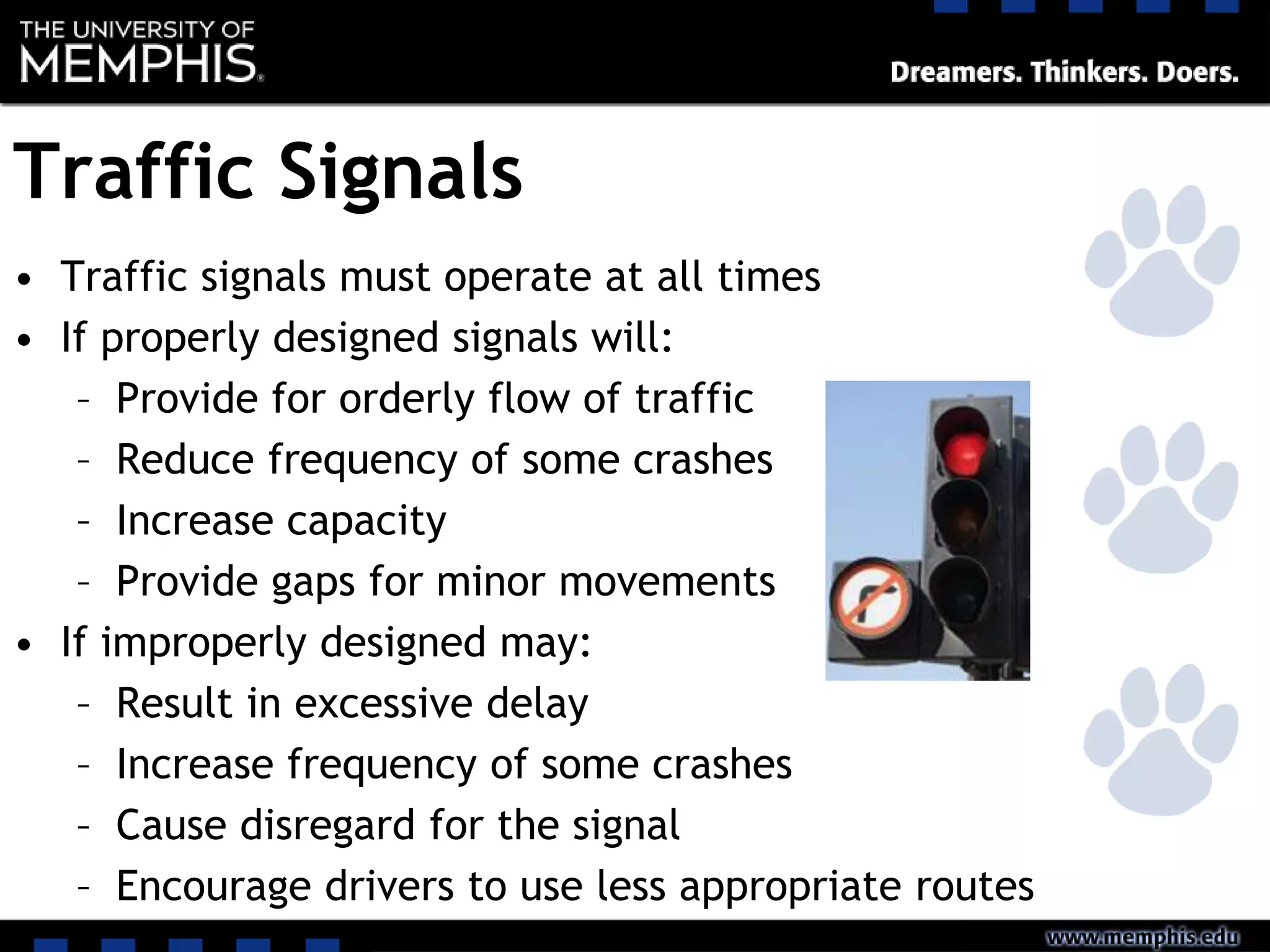 Traffic Signals
• Traffic signals must operate at all times
• If properly designed signals will:
– Provide for orderly flow of traffic
– Reduce frequency of some crashes
– Increase capacity
– Provide gaps for minor movements
• If improperly designed may:
– Result in excessive delay
– Increase frequency of some crashes
– Cause disregard for the signal
– Encourage drivers to use less appropriate routes
 