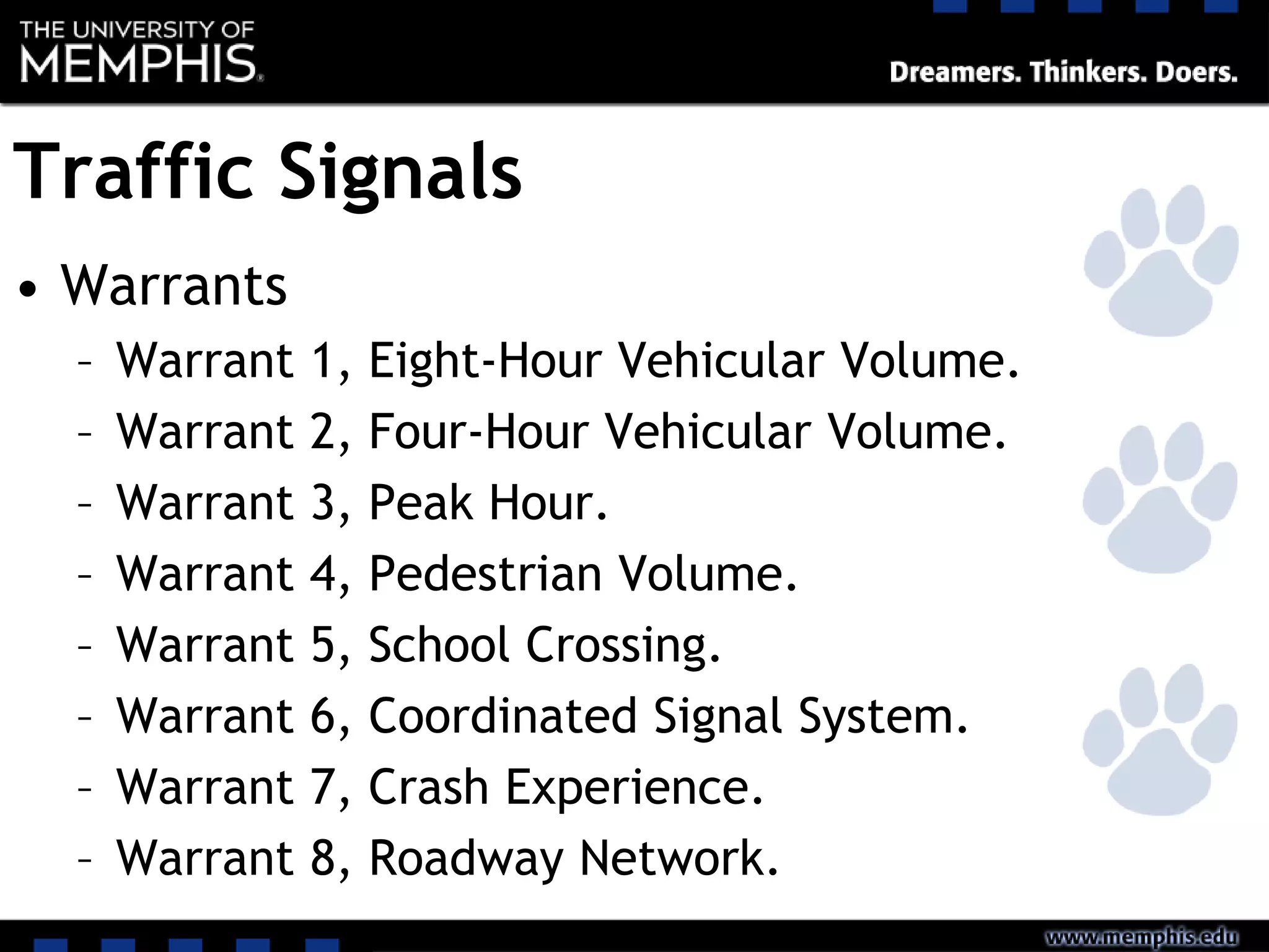 Traffic Signals
• Warrants
– Warrant 1, Eight-Hour Vehicular Volume.
– Warrant 2, Four-Hour Vehicular Volume.
– Warrant 3, Peak Hour.
– Warrant 4, Pedestrian Volume.
– Warrant 5, School Crossing.
– Warrant 6, Coordinated Signal System.
– Warrant 7, Crash Experience.
– Warrant 8, Roadway Network.
 