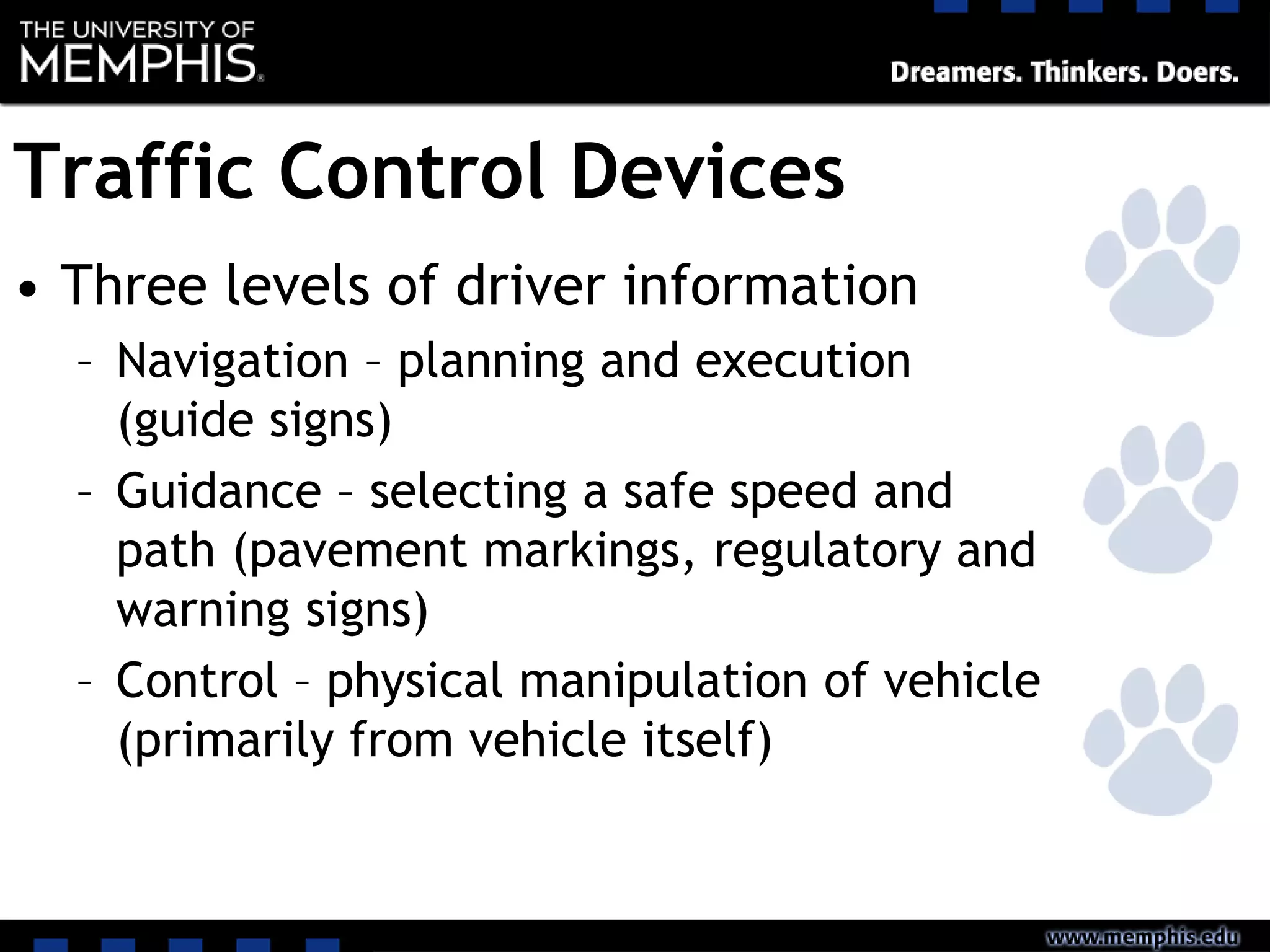 Traffic Control Devices
• Three levels of driver information
– Navigation – planning and execution
(guide signs)
– Guidance – selecting a safe speed and
path (pavement markings, regulatory and
warning signs)
– Control – physical manipulation of vehicle
(primarily from vehicle itself)
 