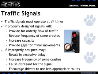 Traffic Signals
• Traffic signals must operate at all times
• If properly designed signals will:
– Provide for orderly flow of traffic
– Reduce frequency of some crashes
– Increase capacity
– Provide gaps for minor movements
• If improperly designed may:
– Result in excessive delay
– Increase frequency of some crashes
– Cause disregard for the signal
– Encourage drivers to use less appropriate routes
 