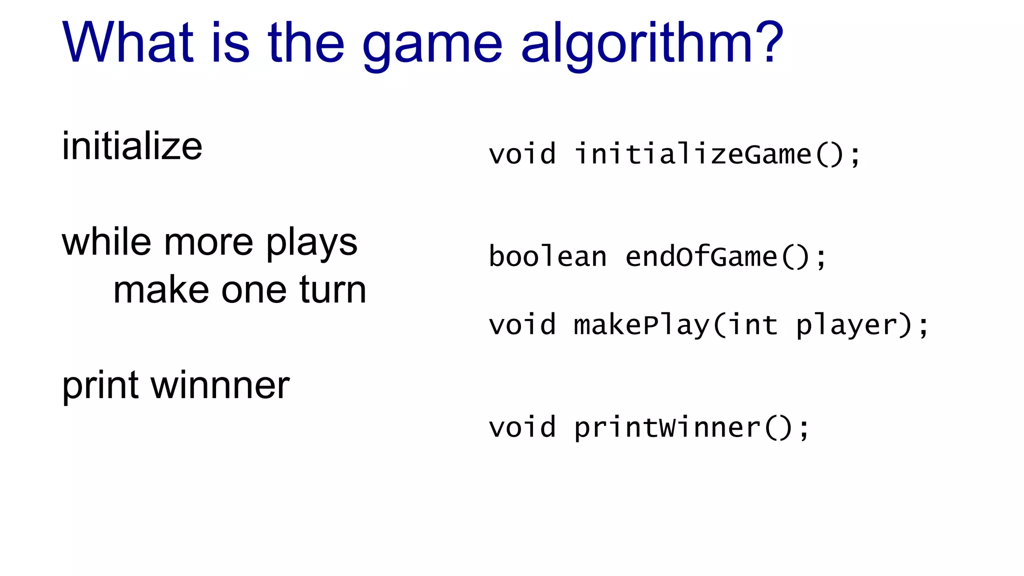What is the game algorithm? 
initialize 
while more plays 
make one turn 
print winnner 
void initializeGame(); 
boolean endOfGame(); 
void makePlay(int player); 
void printWinner(); 
 