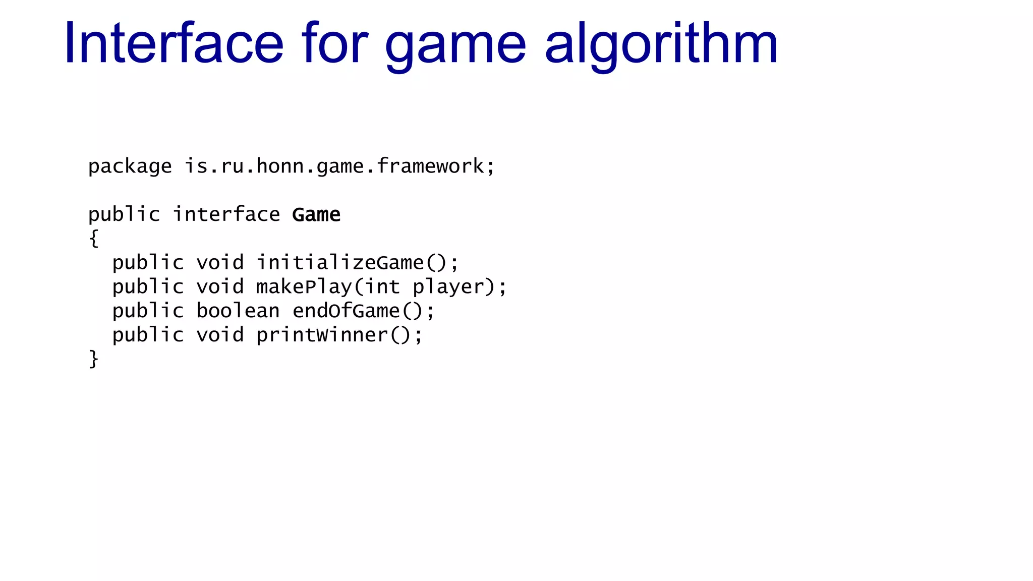 Interface for game algorithm 
package is.ru.honn.game.framework; 
public interface Game 
{ 
public void initializeGame(); 
public void makePlay(int player); 
public boolean endOfGame(); 
public void printWinner(); 
} 
 