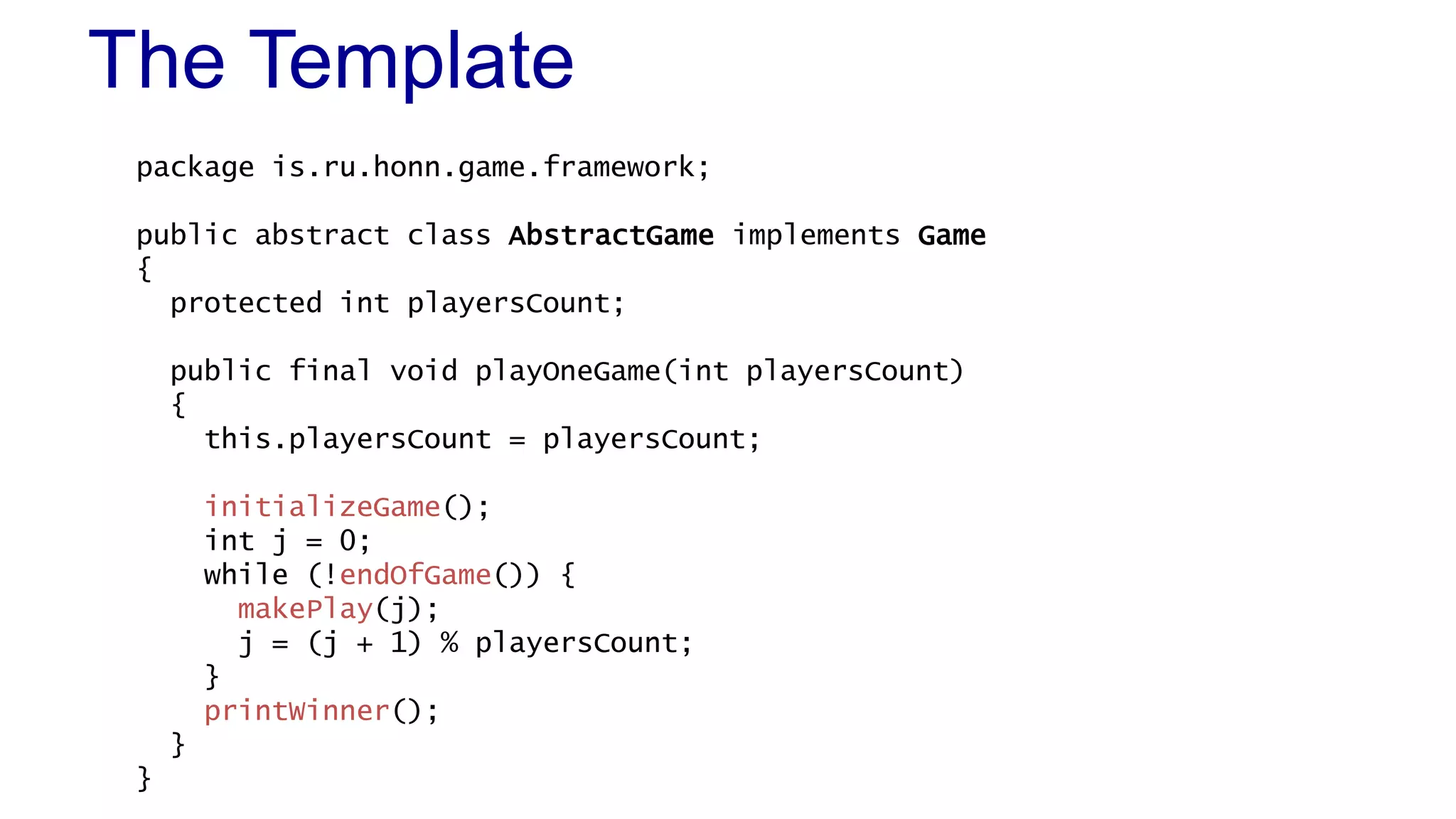 The Template 
package is.ru.honn.game.framework; 
public abstract class AbstractGame implements Game 
{ 
protected int playersCount; 
public final void playOneGame(int playersCount) 
{ 
this.playersCount = playersCount; 
initializeGame(); 
int j = 0; 
while (!endOfGame()) { 
makePlay(j); 
j = (j + 1) % playersCount; 
} 
printWinner(); 
} 
} 
 