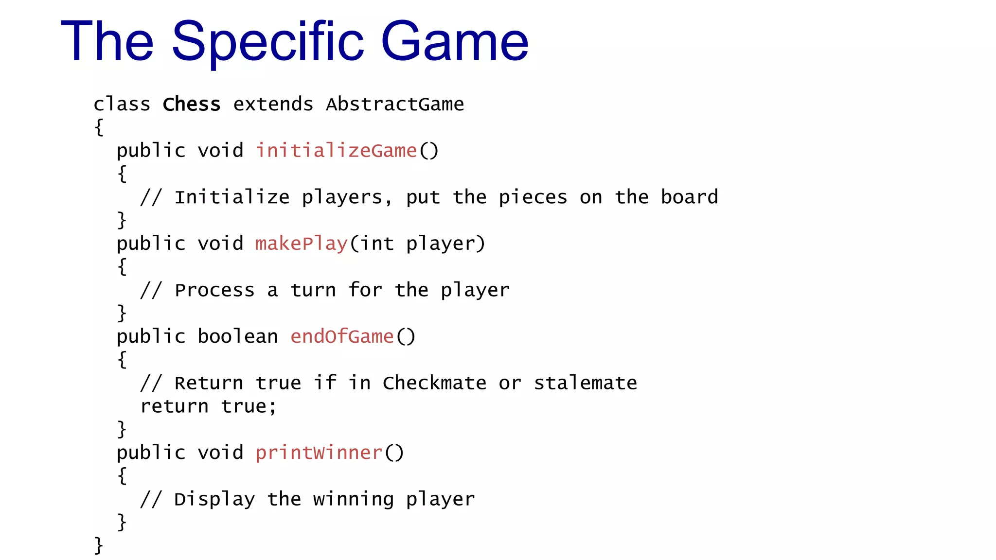 The Specific Game 
class Chess extends AbstractGame 
{ 
public void initializeGame() 
{ 
// Initialize players, put the pieces on the board 
} 
public void makePlay(int player) 
{ 
// Process a turn for the player 
} 
public boolean endOfGame() 
{ 
// Return true if in Checkmate or stalemate 
return true; 
} 
public void printWinner() 
{ 
// Display the winning player 
} 
} 
 