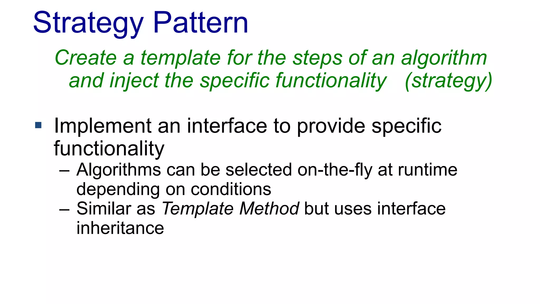 Strategy Pattern 
Create a template for the steps of an algorithm 
and inject the specific functionality (strategy) 
 Implement an interface to provide specific 
functionality 
– Algorithms can be selected on-the-fly at runtime 
depending on conditions 
– Similar as Template Method but uses interface 
inheritance 
 