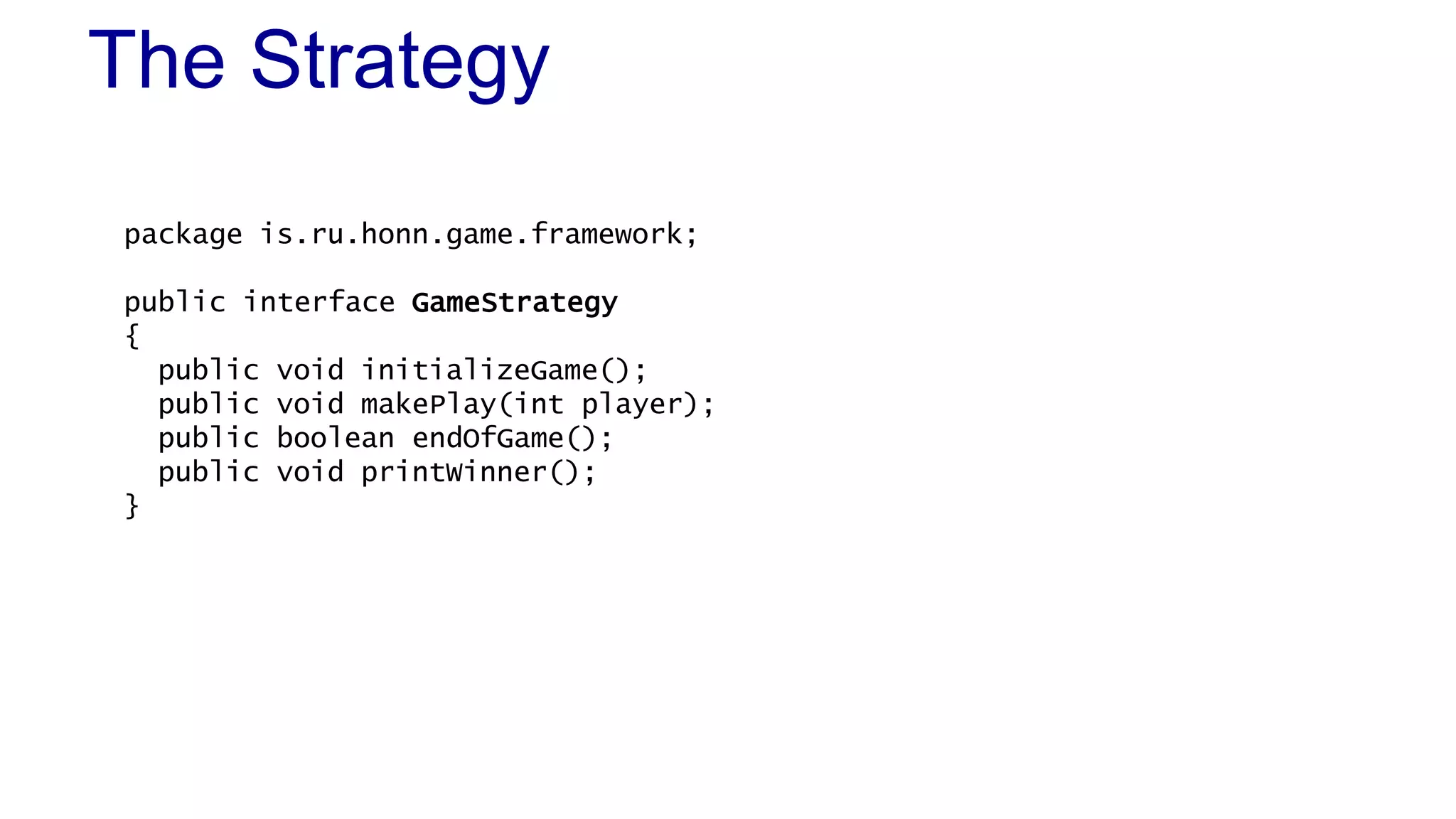 The Strategy 
package is.ru.honn.game.framework; 
public interface GameStrategy 
{ 
public void initializeGame(); 
public void makePlay(int player); 
public boolean endOfGame(); 
public void printWinner(); 
} 
 