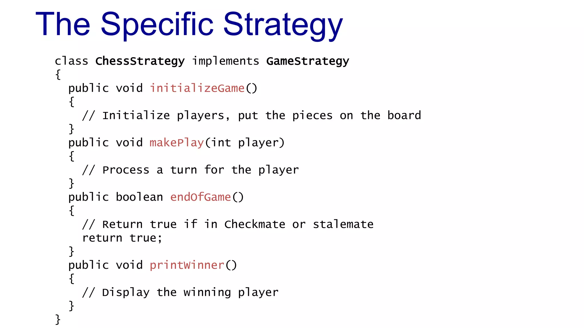 The Specific Strategy 
class ChessStrategy implements GameStrategy 
{ 
public void initializeGame() 
{ 
// Initialize players, put the pieces on the board 
} 
public void makePlay(int player) 
{ 
// Process a turn for the player 
} 
public boolean endOfGame() 
{ 
// Return true if in Checkmate or stalemate 
return true; 
} 
public void printWinner() 
{ 
// Display the winning player 
} 
} 
 