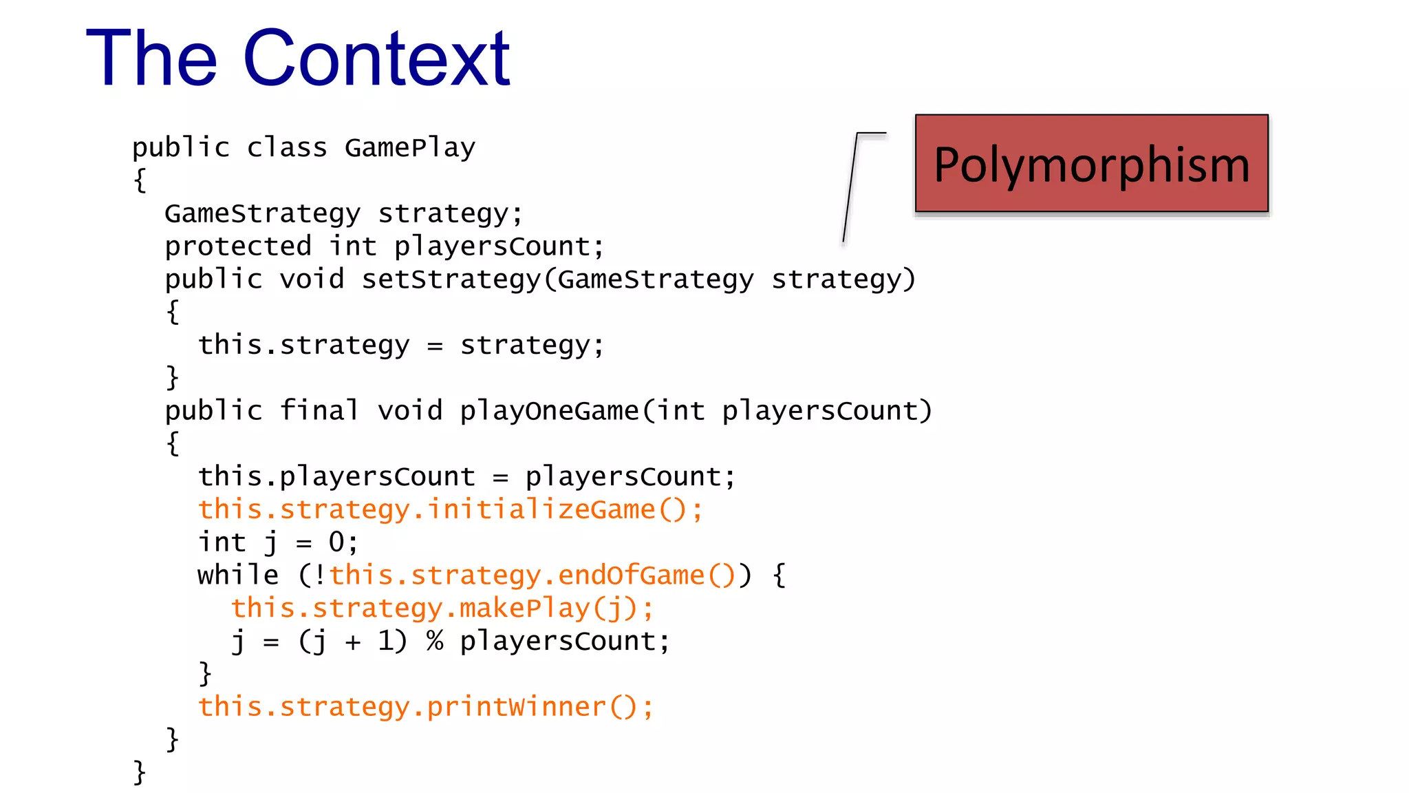 The Context 
public class GamePlay 
{ 
GameStrategy strategy; 
protected int playersCount; 
public void setStrategy(GameStrategy strategy) 
{ 
this.strategy = strategy; 
} 
public final void playOneGame(int playersCount) 
{ 
this.playersCount = playersCount; 
this.strategy.initializeGame(); 
int j = 0; 
while (!this.strategy.endOfGame()) { 
this.strategy.makePlay(j); 
j = (j + 1) % playersCount; 
} 
this.strategy.printWinner(); 
} 
} 
Polymorphism 
 