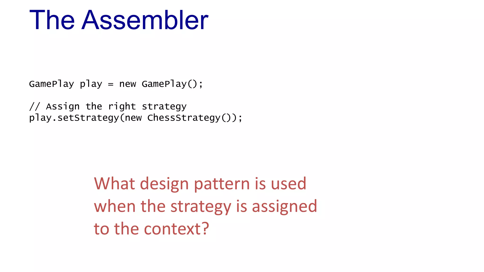 The Assembler 
GamePlay play = new GamePlay(); 
// Assign the right strategy 
play.setStrategy(new ChessStrategy()); 
What design pattern is used 
when the strategy is assigned 
to the context? 
 