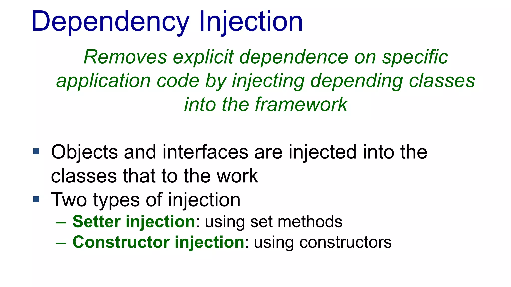 Dependency Injection 
Removes explicit dependence on specific 
application code by injecting depending classes 
into the framework 
 Objects and interfaces are injected into the 
classes that to the work 
 Two types of injection 
– Setter injection: using set methods 
– Constructor injection: using constructors 
 