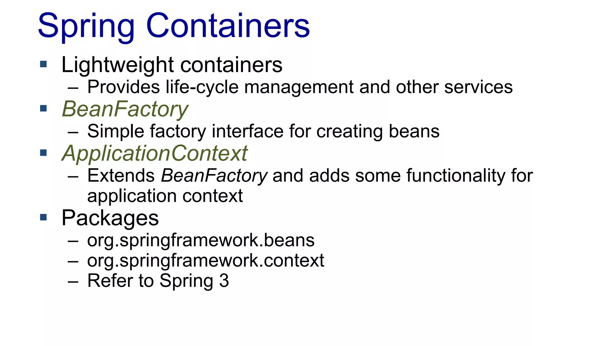Spring Containers 
 Lightweight containers 
– Provides life-cycle management and other services 
 BeanFactory 
– Simple factory interface for creating beans 
 ApplicationContext 
– Extends BeanFactory and adds some functionality for 
application context 
 Packages 
– org.springframework.beans 
– org.springframework.context 
– Refer to Spring 3 
 