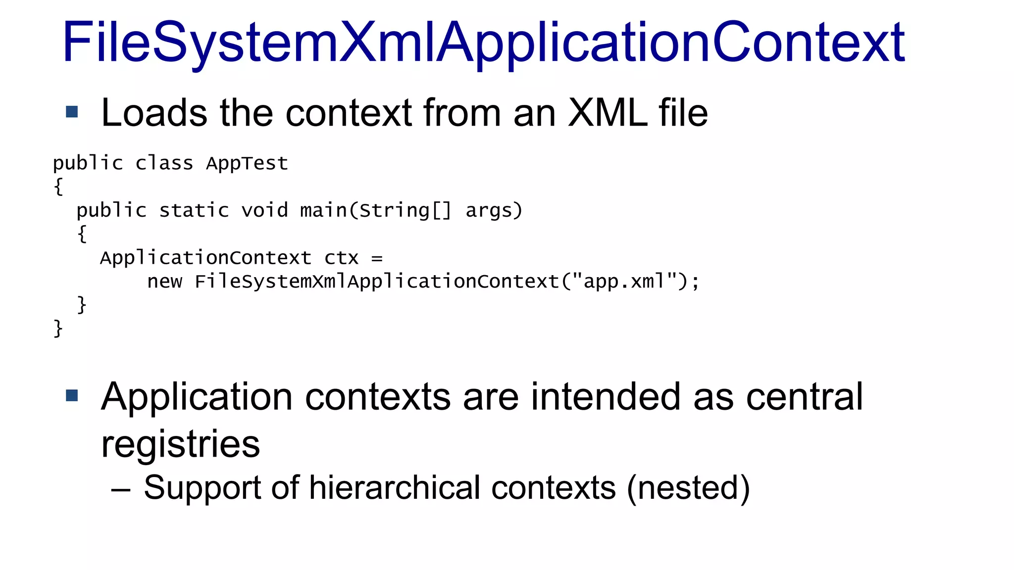 FileSystemXmlApplicationContext 
 Loads the context from an XML file 
public class AppTest 
{ 
public static void main(String[] args) 
{ 
ApplicationContext ctx = 
new FileSystemXmlApplicationContext("app.xml"); 
 Application contexts are intended as central 
registries 
– Support of hierarchical contexts (nested) 
} 
} 
 