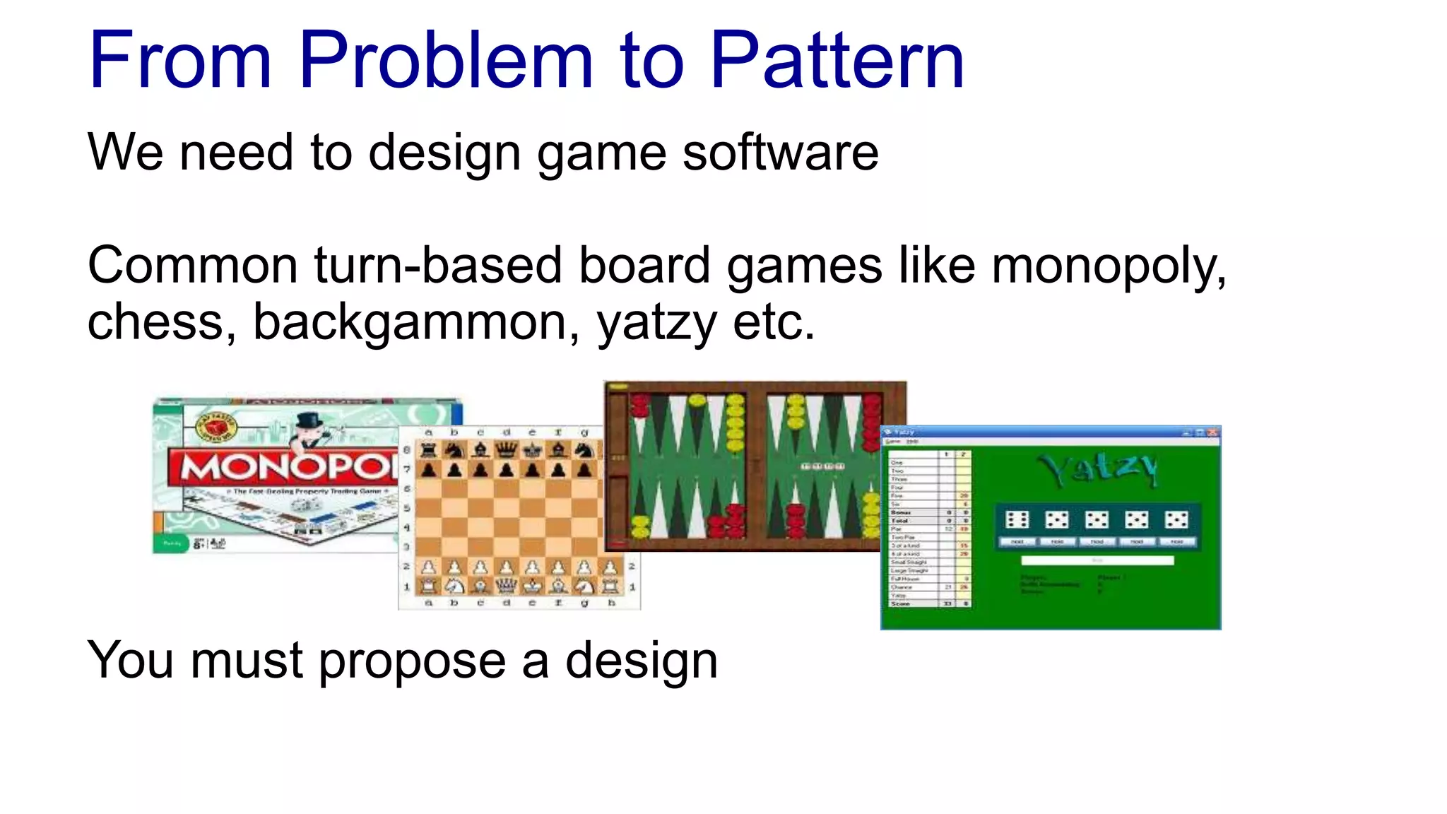 From Problem to Pattern 
We need to design game software 
Common turn-based board games like monopoly, 
chess, backgammon, yatzy etc. 
You must propose a design 
 