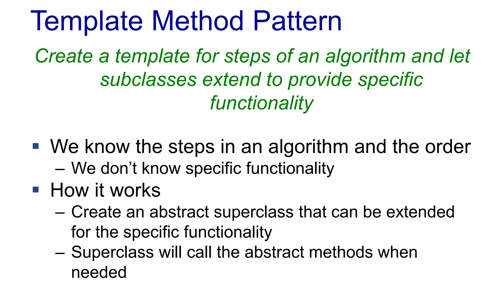 Template Method Pattern 
Create a template for steps of an algorithm and let 
subclasses extend to provide specific 
functionality 
 We know the steps in an algorithm and the order 
– We don’t know specific functionality 
 How it works 
– Create an abstract superclass that can be extended 
for the specific functionality 
– Superclass will call the abstract methods when 
needed 
 
