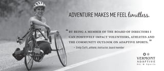 ADVENTURE MAKES ME FEEL limitless.
“by being a member of the board of directors i
can positively impact volunteers, athletes and
the community outlook on adaptive sports. ”
	 – Emily Cioffi, athlete, instructor, board member
 