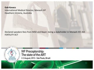 Gab Kovacs
International Medical Director, Monash IVF
Hawthorn Victoria, Australia
Declared speakers fees from MSD and Bayer; being a stakeholder in Monash IVF, ISIS
FERTILITY ACT
 