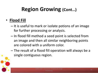 Region Growing (Cont…)
• Flood Fill
– It is useful to mark or isolate potions of an image
for further processing or analysis.
– In flood fill method a seed point is selected from
an image and then all similar neighboring points
are colored with a uniform color.
– The result of a flood fill operation will always be a
single contiguous region.
COM 2304 - Computer Graphics & Image
Processing
10
 