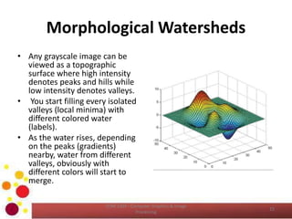 Morphological Watersheds
• Any grayscale image can be
viewed as a topographic
surface where high intensity
denotes peaks and hills while
low intensity denotes valleys.
• You start filling every isolated
valleys (local minima) with
different colored water
(labels).
• As the water rises, depending
on the peaks (gradients)
nearby, water from different
valleys, obviously with
different colors will start to
merge.
COM 2304 - Computer Graphics & Image
Processing
15
 