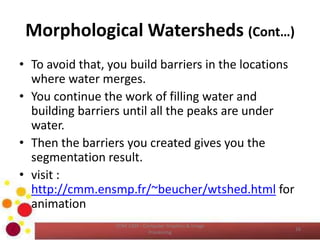 Morphological Watersheds (Cont…)
• To avoid that, you build barriers in the locations
where water merges.
• You continue the work of filling water and
building barriers until all the peaks are under
water.
• Then the barriers you created gives you the
segmentation result.
• visit :
http://cmm.ensmp.fr/~beucher/wtshed.html for
animation
COM 2304 - Computer Graphics & Image
Processing
16
 