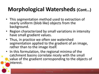 Morphological Watersheds (Cont…)
• This segmentation method used to extraction of
nearly uniform (blob like) objects from the
background.
• Region characterized by small variations in intensity
have small gradient values.
• Thus, in practice we often see watershed
segmentation applied to the gradient of an image,
rather than to the image itself.
• In this formulation, the regional minima of the
catchment basins correlate nicely with the small
value of the gradient corresponding to the objects of
interest.
17
COM 2304 - Computer Graphics & Image
Processing
 