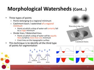 Morphological Watersheds (Cont…)
• Three types of points
– Points belonging to a regional minimum
– Catchment basin / watershed of a regional
minimum
• Points at which a drop of water will certainly fall
to a single minimum
– Divide lines / Watershed lines
• Points at which a drop of water will be equally
likely to fall to more than one minimum
• Crest lines on the topographic surface
• This technique is to identify all the third type
of points for segmentation
COM 2304 - Computer Graphics & Image
Processing
18
 