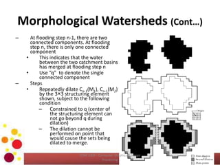 Morphological Watersheds (Cont…)
– At flooding step n-1, there are two
connected components. At flooding
step n, there is only one connected
component
• This indicates that the water
between the two catchment basins
has merged at flooding step n
• Use “q” to denote the single
connected component
– Steps
• Repeatedly dilate Cn-1(M1), Cn-1(M2)
by the 3×3 structuring element
shown, subject to the following
condition
– Constrained to q (center of
the structuring element can
not go beyond q during
dilation)
– The dilation cannot be
performed on point that
would cause the sets being
dilated to merge.
23
COM 2304 - Computer Graphics & Image
Processing
 