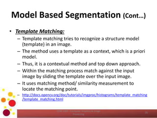 Model Based Segmentation (Cont…)
• Template Matching:
– Template matching tries to recognize a structure model
(template) in an image.
– The method uses a template as a context, which is a priori
model.
– Thus, it is a contextual method and top down approach.
– Within the matching process match against the input
image by sliding the template over the input image.
– It uses matching method/ similarity measurement to
locate the matching point.
– http://docs.opencv.org/doc/tutorials/imgproc/histograms/template_matching
/template_matching.html
COM 2304 - Computer Graphics & Image
Processing
29
 