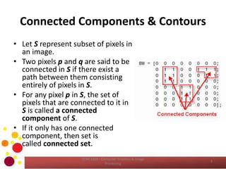 Connected Components & Contours
• Let S represent subset of pixels in
an image.
• Two pixels p and q are said to be
connected in S if there exist a
path between them consisting
entirely of pixels in S.
• For any pixel p in S, the set of
pixels that are connected to it in
S is called a connected
component of S.
• If it only has one connected
component, then set is
called connected set.
COM 2304 - Computer Graphics & Image
Processing
3
 