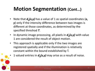 Motion Segmentation (Cont…)
• Note that dij(x,y) has a value of 1 as spatial coordinates (x,
y) only if the intensity difference between two images is
different at those coordinates, as determined by the
specified threshod T.
• In dynamic image processing, all pixels in dij(x,y) with value
1 are considered the result of object motion.
• This approach is applicable only if the two images are
registered spatially and if the illumination is relatively
constant within the bound established by T.
• 1 valued entries in dij(x,y) may arise as a result of noise.
COM 2304 - Computer Graphics & Image
Processing
33
 