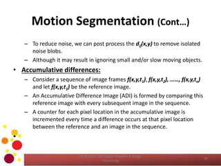 Motion Segmentation (Cont…)
– To reduce noise, we can post process the dij(x,y) to remove isolated
noise blobs.
– Although it may result in ignoring small and/or slow moving objects.
• Accumulative differences:
– Consider a sequence of image frames f(x,y,t1), f(x,y,t2), ……, f(x,y,tn)
and let f(x,y,t1) be the reference image.
– An Accumulative Difference Image (ADI) is formed by comparing this
reference image with every subsequent image in the sequence.
– A counter for each pixel location in the accumulative image is
incremented every time a difference occurs at that pixel location
between the reference and an image in the sequence.
•
COM 2304 - Computer Graphics & Image
Processing
36
 