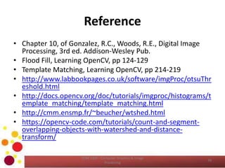 Reference
• Chapter 10, of Gonzalez, R.C., Woods, R.E., Digital Image
Processing, 3rd ed. Addison-Wesley Pub.
• Flood Fill, Learning OpenCV, pp 124-129
• Template Matching, Learning OpenCV, pp 214-219
• http://www.labbookpages.co.uk/software/imgProc/otsuThr
eshold.html
• http://docs.opencv.org/doc/tutorials/imgproc/histograms/t
emplate_matching/template_matching.html
• http://cmm.ensmp.fr/~beucher/wtshed.html
• https://opencv-code.com/tutorials/count-and-segment-
overlapping-objects-with-watershed-and-distance-
transform/
COM 2304 - Computer Graphics & Image
Processing
39
 