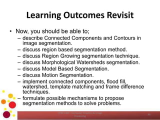 Learning Outcomes Revisit
• Now, you should be able to;
– describe Connected Components and Contours in
image segmentation.
– discuss region based segmentation method.
– discuss Region Growing segmentation technique.
– discuss Morphological Watersheds segmentation.
– discuss Model Based Segmentation.
– discuss Motion Segmentation.
– implement connected components, flood fill,
watershed, template matching and frame difference
techniques.
– formulate possible mechanisms to propose
segmentation methods to solve problems.
COM 2304 - Computer Graphics & Image
Processing
40
 