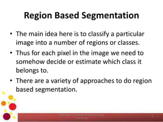 Region Based Segmentation
• The main idea here is to classify a particular
image into a number of regions or classes.
• Thus for each pixel in the image we need to
somehow decide or estimate which class it
belongs to.
• There are a variety of approaches to do region
based segmentation.
COM 2304 - Computer Graphics & Image
Processing
6
 