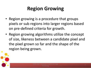 Region Growing
• Region growing is a procedure that groups
pixels or sub regions into larger regions based
on pre-defined criteria for growth.
• Region growing algorithms utilize the concept
of size, likeness between a candidate pixel and
the pixel grown so far and the shape of the
region being grown.
COM 2304 - Computer Graphics & Image
Processing
7
 