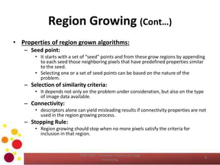 Region Growing (Cont…)
• Properties of region grown algorithms:
– Seed point:
• It starts with a set of “seed” points and from these grow regions by appending
to each seed those neighboring pixels that have predefined properties similar
to the seed.
• Selecting one or a set of seed points can be based on the nature of the
problem.
– Selection of similarity criteria:
• It depends not only on the problem under consideration, but also on the type
of image data available.
– Connectivity:
• descriptors alone can yield misleading results if connectivity properties are not
used in the region growing process.
– Stopping Rule:
• Region growing should stop when no more pixels satisfy the criteria for
inclusion in that region.
COM 2304 - Computer Graphics & Image
Processing
8
 