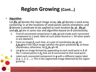 Region Growing (Cont…)
• Algorithm
Let f(x, y) denote the input image array; s(x, y) denote a seed array
containing 1s at the locations of seed points and 0s elsewhere; and
Q denote a predicate to be applied at each location (x, y). f(x,y)
and s(x, y) are in same size and algorithm based on 8-connectivity.
1. Find all connected components in s(x, y) and erode each connected
component to 1 pixel; label all such pixels found as 1. All other pixels
in are labeled 0.
2. Form an image fQ such that, at a pair of coordinates (x, y), let
fQ(x,y)=1 if the input image satisfies the given predicate Q, at those
coordinates; otherwise, let fQ (x, y) = 0.
3. Let g be an image formed by appending to each seed point in S all
the 1-valued points in fQ that are 8-connected to that seed point.
4. Label each connected component in g with a different region label
(e.g. 1, 2, 3, ….). This is the segmented image obtained by the region
growing.
COM 2304 - Computer Graphics & Image
Processing
9
 