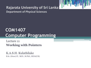 COM1407
Computer Programming
Lecture 11
Working with Pointers
K.A.S.H. Kulathilake
B.Sc. (Hons) IT, MCS , M.Phil., SEDA(UK)
Rajarata University of Sri Lanka
Department of Physical Sciences
1
 