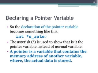 Declaring a Pointer Variable
• So the declaration of the pointer variable
becomes something like this:
int *s_rate;
• The asterisk (*) is used to show that is it the
pointer variable instead of normal variable.
• A pointer is a variable that contains the
memory address of another variable,
where, the actual data is stored.
11
 