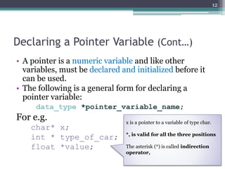 Declaring a Pointer Variable (Cont…)
• A pointer is a numeric variable and like other
variables, must be declared and initialized before it
can be used.
• The following is a general form for declaring a
pointer variable:
data_type *pointer_variable_name;
For e.g.
char* x;
int * type_of_car;
float *value;
12
x is a pointer to a variable of type char.
*, is valid for all the three positions
The asterisk (*) is called indirection
operator,
 