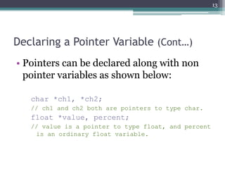 Declaring a Pointer Variable (Cont…)
• Pointers can be declared along with non
pointer variables as shown below:
char *ch1, *ch2;
// ch1 and ch2 both are pointers to type char.
float *value, percent;
// value is a pointer to type float, and percent
is an ordinary float variable.
13
 