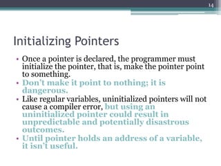 Initializing Pointers
• Once a pointer is declared, the programmer must
initialize the pointer, that is, make the pointer point
to something.
• Don’t make it point to nothing; it is
dangerous.
• Like regular variables, uninitialized pointers will not
cause a compiler error, but using an
uninitialized pointer could result in
unpredictable and potentially disastrous
outcomes.
• Until pointer holds an address of a variable,
it isn’t useful.
14
 