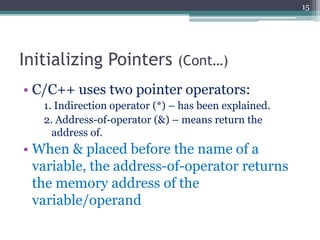 Initializing Pointers (Cont…)
• C/C++ uses two pointer operators:
1. Indirection operator (*) – has been explained.
2. Address-of-operator (&) – means return the
address of.
• When & placed before the name of a
variable, the address-of-operator returns
the memory address of the
variable/operand
15
 