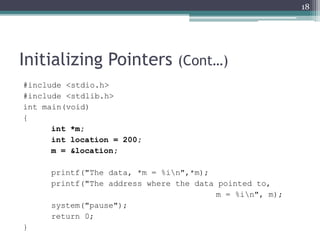 Initializing Pointers (Cont…)
#include <stdio.h>
#include <stdlib.h>
int main(void)
{
int *m;
int location = 200;
m = &location;
printf("The data, *m = %in",*m);
printf("The address where the data pointed to,
m = %in", m);
system("pause");
return 0;
}
18
 