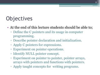 Objectives
• At the end of this lecture students should be able to;
▫ Define the C pointers and its usage in computer
programming.
▫ Describe pointer declaration and initialization.
▫ Apply C pointers for expressions.
▫ Experiment on pointer operations.
▫ Identify NULL pointer concept.
▫ Experiment on pointer to pointer, pointer arrays,
arrays with pointers and functions with pointers.
▫ Apply taught concepts for writing programs.
2
 