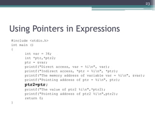 Using Pointers in Expressions
#include <stdio.h>
int main ()
{
int var = 34;
int *ptr,*ptr2;
ptr = &var;
printf("Direct access, var = %in", var);
printf("Indirect access, *ptr = %in", *ptr);
printf("The memory address of variable var = %in", &var);
printf("Pointing address of ptr = %in", ptr);
ptr2=ptr;
printf("The value of ptr2 %in",*ptr2);
printf("Pointing address of ptr2 %in",ptr2);
return 0;
}
23
 