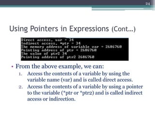 Using Pointers in Expressions (Cont…)
• From the above example, we can:
1. Access the contents of a variable by using the
variable name (var) and is called direct access.
2. Access the contents of a variable by using a pointer
to the variable (*ptr or *ptr2) and is called indirect
access or indirection.
24
 