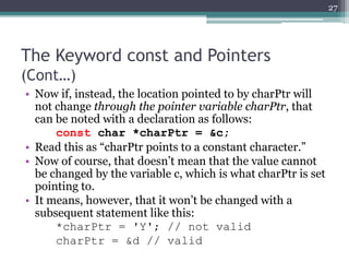 The Keyword const and Pointers
(Cont…)
• Now if, instead, the location pointed to by charPtr will
not change through the pointer variable charPtr, that
can be noted with a declaration as follows:
const char *charPtr = &c;
• Read this as “charPtr points to a constant character.”
• Now of course, that doesn’t mean that the value cannot
be changed by the variable c, which is what charPtr is set
pointing to.
• It means, however, that it won’t be changed with a
subsequent statement like this:
*charPtr = 'Y'; // not valid
charPtr = &d // valid
27
 