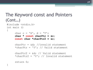 The Keyword const and Pointers
(Cont…)
#include <stdio.h>
int main ()
{
char c = 'X', d = 'T';
char * const charPtr = &c;
const char *charPtr2 = &c;
charPtr = &d; //invalid statement
*charPtr = 'Y'; // Valid statement
charPtr2 = &d; // Valid statement
*charPtr2 = 'Y'; // Invalid statement
return 0;
}
28
 