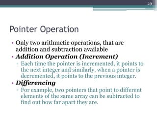 Pointer Operation
• Only two arithmetic operations, that are
addition and subtraction available
• Addition Operation (Increment)
▫ Each time the pointer is incremented, it points to
the next integer and similarly, when a pointer is
decremented, it points to the previous integer.
• Differencing
▫ For example, two pointers that point to different
elements of the same array can be subtracted to
find out how far apart they are.
29
 